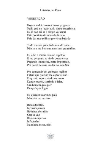 Letristas em Cena
143
VEGETAÇÃO
Hoje acordei com um nó na garganta
Nada está no lugar, tudo virou arrogância.
Eu já não sei se o tempo vai curar
Este domínio de mercado furado
País das maravilhas que virou babado
Todo mundo grita, todo mundo quer.
Não tem pra homem, nem tem pra mulher.
Eu olho a minha cara no espelho
E me pergunto se ainda quero viver
Pagando limousine, carro importado.
Pra quem deveria cuidar do meu Ser
Pra conseguir um emprego melhor
Falam que preciso me especializar
Enquanto vejo sentado no trono
Dando ordens, sorrindo a falar.
Um homem qualquer
De qualquer lugar
Eu quero mudar meu país
Mas não me deixam.
Ratos doentes,
Inconsequentes
Bolinhas de sabão
Que se vão
Baratas espertas
Infectadas
Na minha mesa, não!
 