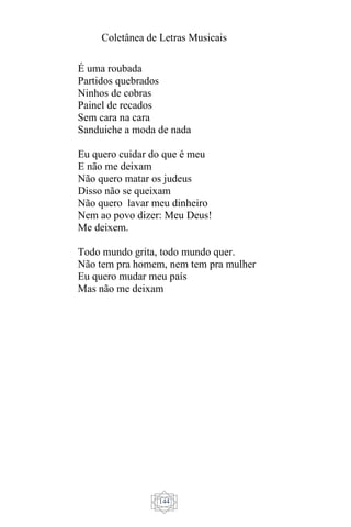 Coletânea de Letras Musicais
144
É uma roubada
Partidos quebrados
Ninhos de cobras
Painel de recados
Sem cara na cara
Sanduiche a moda de nada
Eu quero cuidar do que é meu
E não me deixam
Não quero matar os judeus
Disso não se queixam
Não quero lavar meu dinheiro
Nem ao povo dizer: Meu Deus!
Me deixem.
Todo mundo grita, todo mundo quer.
Não tem pra homem, nem tem pra mulher
Eu quero mudar meu país
Mas não me deixam
 
