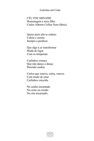 Letristas em Cena
147
CÉU ENCARNADO
Homenagem a meu filho
Carlos Alberto Collier Neto (Beto).
Quero mais não te ordeno
Calmo e sereno
Sempre a predizer
Que algo a se transformar
Muda de lugar
Com os temporais
Carlinhos criança
Que não dança a dança
Dizendo sonhar
Carlos que renova, retira, renova
Com medo de errar
Carlinhos crescido
No sonho encantado
No certo ou errado
No céu encarnado.
 