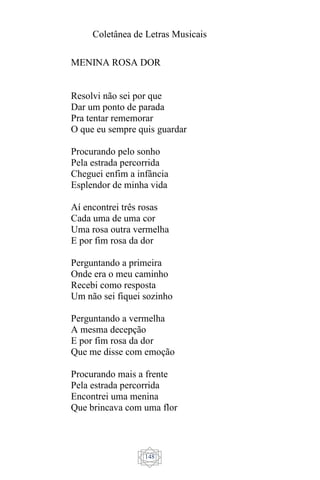 Coletânea de Letras Musicais
148
MENINA ROSA DOR
Resolvi não sei por que
Dar um ponto de parada
Pra tentar rememorar
O que eu sempre quis guardar
Procurando pelo sonho
Pela estrada percorrida
Cheguei enfim a infância
Esplendor de minha vida
Aí encontrei três rosas
Cada uma de uma cor
Uma rosa outra vermelha
E por fim rosa da dor
Perguntando a primeira
Onde era o meu caminho
Recebi como resposta
Um não sei fiquei sozinho
Perguntando a vermelha
A mesma decepção
E por fim rosa da dor
Que me disse com emoção
Procurando mais a frente
Pela estrada percorrida
Encontrei uma menina
Que brincava com uma flor
 