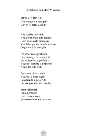 Coletânea de Letras Musicais
150
MEU VELHO PAI
Homenagem a meu pai
Carlos Alberto Collier.
Nas cordas do violão
Vou compondo esta canção
Com auxilio do pandeiro
Vou falar para o mundo inteiro
O que vem do coração
Do amor mais profundo
Que eu trago em meu peito
Do amigo e companheiro
Você foi sempre o primeiro
A me dar esta lição
De como viver a vida
Você foi a inspiração
Pelo tempo e pela vida
Fui compondo esta canção
Meu velho pai
Eu te agradeço
Com todo apreço
Quero me lembrar de você.
 