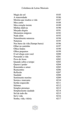 Coletânea de Letras Musicais
152
Magia do sol
A maternidade
Menina que mudou a vida
Meu canto
Meu coração insiste
Minhas dádivas
Moçada alegria
Momentos mágicos
Nada além
Naturalmente natureza
Natureza
Nos bares da vida (Sampa bares)
Olhar no caminho
Olhos lindos
Olhos pequenos
O sol chega com você
Pensando a vida
Povo de Jesus
Quando sobra o tempo
Querer é poder
Reacendeu o amor
Reencontro
Reflexão
Saudade
Sentimento menino
Serena e marcante
Sertão esquecido
Sétimas
Simples presença
Simplesmente saudade
Sol de todo dia
Sol é vida
Sonho, vida, vitória
0185
0186
0187
0188
0189
0190
0191
0192
0193
0194
0195
0196
0197
0198
0199
0200
0201
0202
0203
0204
0205
0206
0207
0208
0209
0210
0211
0212
0213
0214
0215
0216
0217
 
