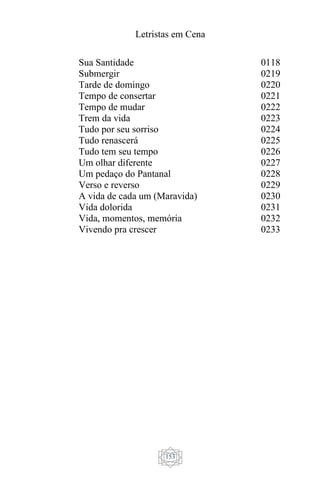 Letristas em Cena
153
Sua Santidade
Submergir
Tarde de domingo
Tempo de consertar
Tempo de mudar
Trem da vida
Tudo por seu sorriso
Tudo renascerá
Tudo tem seu tempo
Um olhar diferente
Um pedaço do Pantanal
Verso e reverso
A vida de cada um (Maravida)
Vida dolorida
Vida, momentos, memória
Vivendo pra crescer
0118
0219
0220
0221
0222
0223
0224
0225
0226
0227
0228
0229
0230
0231
0232
0233
 