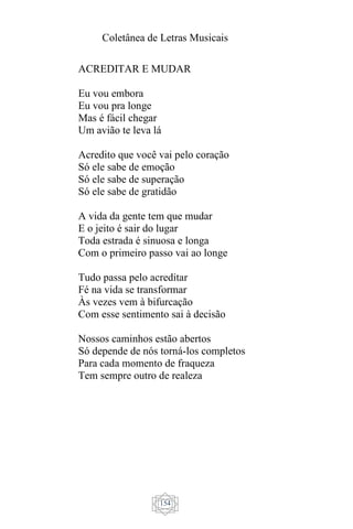 Coletânea de Letras Musicais
154
ACREDITAR E MUDAR
Eu vou embora
Eu vou pra longe
Mas é fácil chegar
Um avião te leva lá
Acredito que você vai pelo coração
Só ele sabe de emoção
Só ele sabe de superação
Só ele sabe de gratidão
A vida da gente tem que mudar
E o jeito é sair do lugar
Toda estrada é sinuosa e longa
Com o primeiro passo vai ao longe
Tudo passa pelo acreditar
Fé na vida se transformar
Às vezes vem à bifurcação
Com esse sentimento sai à decisão
Nossos caminhos estão abertos
Só depende de nós torná-los completos
Para cada momento de fraqueza
Tem sempre outro de realeza
 