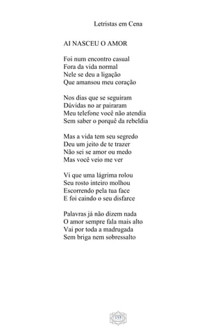 Letristas em Cena
155
AI NASCEU O AMOR
Foi num encontro casual
Fora da vida normal
Nele se deu a ligação
Que amansou meu coração
Nos dias que se seguiram
Dúvidas no ar pairaram
Meu telefone você não atendia
Sem saber o porquê da rebeldia
Mas a vida tem seu segredo
Deu um jeito de te trazer
Não sei se amor ou medo
Mas você veio me ver
Vi que uma lágrima rolou
Seu rosto inteiro molhou
Escorrendo pela tua face
E foi caindo o seu disfarce
Palavras já não dizem nada
O amor sempre fala mais alto
Vai por toda a madrugada
Sem briga nem sobressalto
 