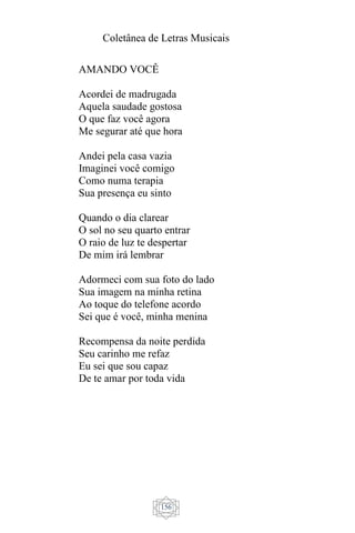 Coletânea de Letras Musicais
156
AMANDO VOCÊ
Acordei de madrugada
Aquela saudade gostosa
O que faz você agora
Me segurar até que hora
Andei pela casa vazia
Imaginei você comigo
Como numa terapia
Sua presença eu sinto
Quando o dia clarear
O sol no seu quarto entrar
O raio de luz te despertar
De mim irá lembrar
Adormeci com sua foto do lado
Sua imagem na minha retina
Ao toque do telefone acordo
Sei que é você, minha menina
Recompensa da noite perdida
Seu carinho me refaz
Eu sei que sou capaz
De te amar por toda vida
 