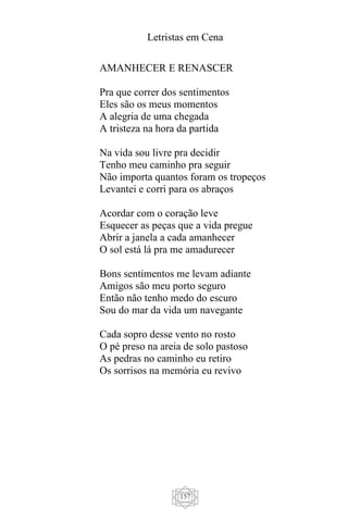 Letristas em Cena
157
AMANHECER E RENASCER
Pra que correr dos sentimentos
Eles são os meus momentos
A alegria de uma chegada
A tristeza na hora da partida
Na vida sou livre pra decidir
Tenho meu caminho pra seguir
Não importa quantos foram os tropeços
Levantei e corri para os abraços
Acordar com o coração leve
Esquecer as peças que a vida pregue
Abrir a janela a cada amanhecer
O sol está lá pra me amadurecer
Bons sentimentos me levam adiante
Amigos são meu porto seguro
Então não tenho medo do escuro
Sou do mar da vida um navegante
Cada sopro desse vento no rosto
O pé preso na areia de solo pastoso
As pedras no caminho eu retiro
Os sorrisos na memória eu revivo
 