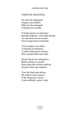 Letristas em Cena
159
AMOR EM ASCENSÃO
No meio da madrugada
Afaguei seus cabelos
Olhei tua face tranquila
Vontade de te acordar
O tempo passou, eu adormeci
Quando despertei, você ainda dormia
Ao murmurar em seu ouvido
Nosso tempo havia terminado
Você acordou e me olhou
A emoção nos dominou
A razão clamou para sairmos
Mas o desejo falou mais forte
Daí pra frente nos entregamos
Beijos, abraços e carícias
Nessa hora não existem malícias
Só posso dizer que amamos
Você tão linda num abraço
Me realizei nesse amasso
O dia chegou pra clarear
E pra realidade a gente voltar
 