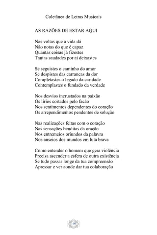 Coletânea de Letras Musicais
160
AS RAZÕES DE ESTAR AQUI
Nas voltas que a vida dá
Não notas do que é capaz
Quantas coisas já fizestes
Tantas saudades por ai deixastes
Se seguistes o caminho do amor
Se despistes das carrancas da dor
Completastes o legado da caridade
Contemplastes o fundado da verdade
Nos desvios incrustados na paixão
Os lírios cortados pelo facão
Nos sentimentos dependentes do coração
Os arrependimentos pendentes de solução
Nas realizações feitas com o coração
Nas sensações benditas da oração
Nos entremeios oriundos da palavra
Nos anseios dos mundos em luta brava
Como entender o homem que gera violência
Precisa ascender a esfera de outra existência
Se tudo passar longe da tua compreensão
Apressar e ver aonde dar tua colaboração
 