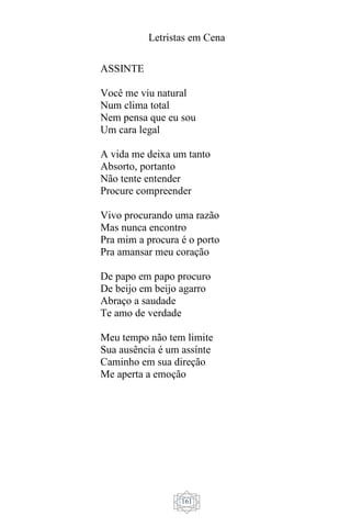 Letristas em Cena
161
ASSINTE
Você me viu natural
Num clima total
Nem pensa que eu sou
Um cara legal
A vida me deixa um tanto
Absorto, portanto
Não tente entender
Procure compreender
Vivo procurando uma razão
Mas nunca encontro
Pra mim a procura é o porto
Pra amansar meu coração
De papo em papo procuro
De beijo em beijo agarro
Abraço a saudade
Te amo de verdade
Meu tempo não tem limite
Sua ausência é um assínte
Caminho em sua direção
Me aperta a emoção
 