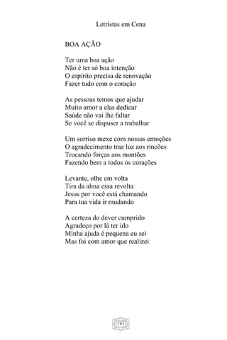 Letristas em Cena
163
BOA AÇÃO
Ter uma boa ação
Não é ter só boa intenção
O espírito precisa de renovação
Fazer tudo com o coração
As pessoas temos que ajudar
Muito amor a elas dedicar
Saúde não vai lhe faltar
Se você se dispuser a trabalhar
Um sorriso mexe com nossas emoções
O agradecimento traz luz aos rincões
Trocando forças aos montões
Fazendo bem a todos os corações
Levante, olhe em volta
Tira da alma essa revolta
Jesus por você está chamando
Para tua vida ir mudando
A certeza do dever cumprido
Agradeço por lá ter ido
Minha ajuda é pequena eu sei
Mas foi com amor que realizei
 