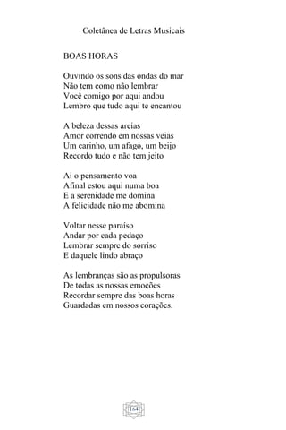Coletânea de Letras Musicais
164
BOAS HORAS
Ouvindo os sons das ondas do mar
Não tem como não lembrar
Você comigo por aqui andou
Lembro que tudo aqui te encantou
A beleza dessas areias
Amor correndo em nossas veias
Um carinho, um afago, um beijo
Recordo tudo e não tem jeito
Ai o pensamento voa
Afinal estou aqui numa boa
E a serenidade me domina
A felicidade não me abomina
Voltar nesse paraíso
Andar por cada pedaço
Lembrar sempre do sorriso
E daquele lindo abraço
As lembranças são as propulsoras
De todas as nossas emoções
Recordar sempre das boas horas
Guardadas em nossos corações.
 
