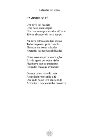 Letristas em Cena
165
CAMINHO DE FÉ
Um novo sol nascerá
Uma nova vida surgirá
Nos caminhos percorridos até aqui
São os alicerces do novo tempo
Na nova estrada não tem ilusão
Tudo vai passar pelo coração
Firmeza nas novas atitudes
Regradas nas responsabilidades
Nessa nova etapa de renovação
A vida agora por outra visão
Ficam pra traz as amarguras
Retiradas todas as armaduras
O amor como base de tudo
A caridade renovando a fé
Que cada passo tem seu sentido
Acreditar e esse caminho percorrer
 