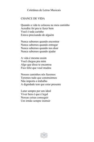 Coletânea de Letras Musicais
166
CHANCE DE VIDA
Quando a vida te colocou no meu caminho
Acredite foi pra te fazer bem
Você é toda carinho
Estava precisando de alguém
Nunca sabemos quando encontrar
Nunca sabemos quando entregar
Nunca sabemos quando nos doar
Nunca sabemos quando ajudar
A vida é mesmo assim
Você chegou pra mim
Algo que disse te encantou
Fico feliz que você mudou
Nossos caminhos nós fazemos
Teremos tudo que construirmos
Não importa o trabalho
A dignidade tem que estar presente
Lutar sempre por um ideal
Viver bem é que é legal
Nossas coisas conseguir
Um irmão sempre instruir
 