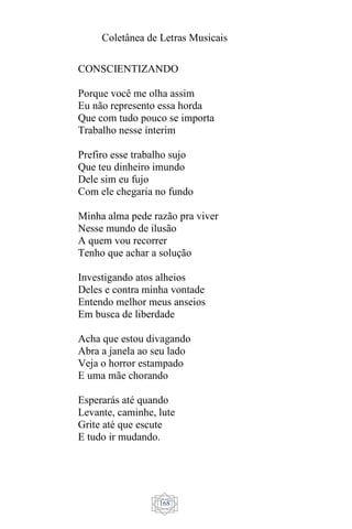 Coletânea de Letras Musicais
168
CONSCIENTIZANDO
Porque você me olha assim
Eu não represento essa horda
Que com tudo pouco se importa
Trabalho nesse ínterim
Prefiro esse trabalho sujo
Que teu dinheiro imundo
Dele sim eu fujo
Com ele chegaria no fundo
Minha alma pede razão pra viver
Nesse mundo de ilusão
A quem vou recorrer
Tenho que achar a solução
Investigando atos alheios
Deles e contra minha vontade
Entendo melhor meus anseios
Em busca de liberdade
Acha que estou divagando
Abra a janela ao seu lado
Veja o horror estampado
E uma mãe chorando
Esperarás até quando
Levante, caminhe, lute
Grite até que escute
E tudo ir mudando.
 