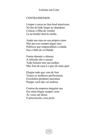 Letristas em Cena
169
CONTRASSENSOS
Limpar a mesa no fast-food americano
No bar do lado largar ao abandono
Criticar a filha da vizinha
Lá no bordel fazê-la rainha
Andar nas ruas no seu próprio carro
Mas pra isso sempre pagar caro
Políticos que emporcalham a cidade
Isso é falta de civilidade
Fumar durante o almoço
A refeição não é caroço
Todo homem tem sua mulher
Mas fora de casa é o que ele mais quer
Elogiar tudo que vem de fora
Temos os melhores profissionais
Excelentes produtos nacionais
Porque você não vai embora
Camisa da empresa ninguém usa
Em outra língua sempre veste
Às vezes até abusa
O preconceito, essa peste.
 