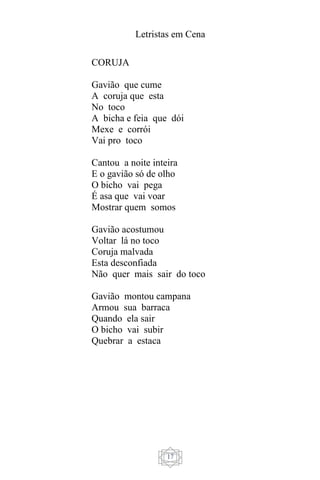 Letristas em Cena
17
CORUJA
Gavião que cume
A coruja que esta
No toco
A bicha e feia que dói
Mexe e corrói
Vai pro toco
Cantou a noite inteira
E o gavião só de olho
O bicho vai pega
É asa que vai voar
Mostrar quem somos
Gavião acostumou
Voltar lá no toco
Coruja malvada
Esta desconfiada
Não quer mais sair do toco
Gavião montou campana
Armou sua barraca
Quando ela sair
O bicho vai subir
Quebrar a estaca
 
