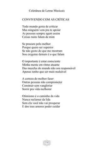 Coletânea de Letras Musicais
170
CONVIVENDO COM AS CRÍTICAS
Todo mundo gosta de criticar
Mas ninguém vem pra te apoiar
As pessoas sempre agem assim
Coisas ruins falam de mim
Se procuro pelo melhor
Porque quero ser superior
Se não gosto do que me mostram
Sou exigente demais é o que falam
O importante é estar consciente
Minha mente em ritmo atuante
Das mazelas do mundo não sou responsável
Apenas tenho que ser mais maleável
A certeza do melhor fazer
Outras pessoas não comprometer
Construir sem vangloriar
Sorrir pra vida melhorar
Otimismo é o caminho da vida
Nunca reclamar da lida
Sem ela você não vai prosperar
E dos teus amores poder cuidar
 
