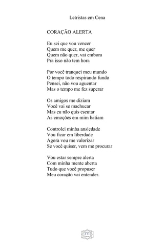 Letristas em Cena
171
CORAÇÃO ALERTA
Eu sei que vou vencer
Quem me quer, me quer
Quem não quer, vai embora
Pra isso não tem hora
Por você tranquei meu mundo
O tempo todo respirando fundo
Pensei, não vou aguentar
Mas o tempo me fez superar
Os amigos me diziam
Você vai se machucar
Mas eu não quis escutar
As emoções em mim batiam
Controlei minha ansiedade
Vou ficar em liberdade
Agora vou me valorizar
Se você quiser, vem me procurar
Vou estar sempre alerta
Com minha mente aberta
Tudo que você propuser
Meu coração vai entender.
 