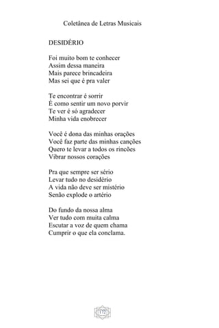 Coletânea de Letras Musicais
172
DESIDÉRIO
Foi muito bom te conhecer
Assim dessa maneira
Mais parece brincadeira
Mas sei que é pra valer
Te encontrar é sorrir
È como sentir um novo porvir
Te ver é só agradecer
Minha vida enobrecer
Você é dona das minhas orações
Você faz parte das minhas canções
Quero te levar a todos os rincões
Vibrar nossos corações
Pra que sempre ser sério
Levar tudo no desidério
A vida não deve ser mistério
Senão explode o artério
Do fundo da nossa alma
Ver tudo com muita calma
Escutar a voz de quem chama
Cumprir o que ela conclama.
 