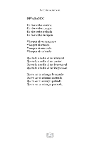 Letristas em Cena
173
DIVAGANDO
Eu não tenho vontade
Eu não tenho coragem
Eu não tenho amizade
Eu não tenho miragem
Vivo por aí resmungando
Vivo por aí amuado
Vivo por aí assustado
Vivo por aí sonhando
Que tudo um dia vá ser imutável
Que tudo um dia vá ser amável
Que tudo um dia vá ser irrevogável
Que tudo um dia vá ser inegociável
Quero ver as crianças brincando
Quero ver as crianças cantando
Quero ver as crianças pulando
Quero ver as crianças pintando.
 