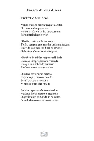 Coletânea de Letras Musicais
174
ESCUTE O MEU SOM
Minha música ninguém quer escutar
O ritmo tenho que mudar
Mas um músico tenho que contatar
Para a melodia ele criar
Não faço música de consumo
Tenho sempre que mandar uma mensagem
Pra vida das pessoas ficar no prumo
O destino não ser uma miragem
Não fujo da minha responsabilidade
Procuro sempre passar a verdade
Pra que se encher de dinheiro
Prefiro ser um cara maneiro
Quando cantar uma canção
Faça sempre com o coração
Sentindo quem te escuta
Vibrando pelo que resulta
Pode ser que eu não tenha o dom
Mas por favor escute o meu som
O sentimento comanda as palavras
A melodia invoca as notas raras.
 