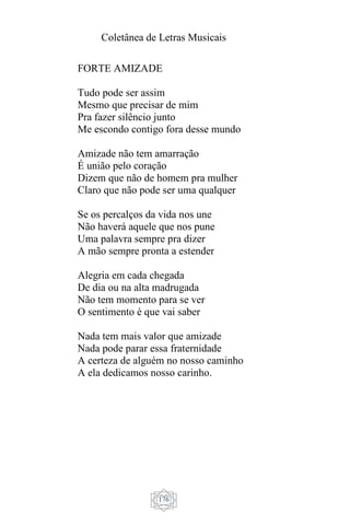 Coletânea de Letras Musicais
176
FORTE AMIZADE
Tudo pode ser assim
Mesmo que precisar de mim
Pra fazer silêncio junto
Me escondo contigo fora desse mundo
Amizade não tem amarração
É união pelo coração
Dizem que não de homem pra mulher
Claro que não pode ser uma qualquer
Se os percalços da vida nos une
Não haverá aquele que nos pune
Uma palavra sempre pra dizer
A mão sempre pronta a estender
Alegria em cada chegada
De dia ou na alta madrugada
Não tem momento para se ver
O sentimento é que vai saber
Nada tem mais valor que amizade
Nada pode parar essa fraternidade
A certeza de alguém no nosso caminho
A ela dedicamos nosso carinho.
 