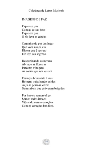 Coletânea de Letras Musicais
178
IMAGENS DE PAZ
Fique em paz
Com as coisas boas
Fique em paz
O rio leva as canoas
Caminhando por um lugar
Que você nunca viu
Dizem que é secreto
Ele tem seu segredo
Descortinando as nuvens
Abrindo as florestas
Parecem miragens
As coisas que nos restam
Crianças brincando livres
Homens trabalhando unidos
Aqui as pessoas vivem
Nem sabem que estiveram brigados
Por isso eu sempre digo
Somos todos irmãos
Vibrando nossas emoções
Com os corações benditos.
 