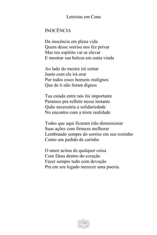 Letristas em Cena
179
INOCÊNCIA
Da inocência em plena vida
Quem desse sorriso nos fez privar
Mas teu espírito vai se elevar
E mostrar sua beleza em outra vinda
Ao lado do mestre irá sentar
Junto com ele irá orar
Por todos esses homens malignos
Que de ti não foram dignos
Tua estada entre nós foi importante
Paramos pra refletir nesse instante
Quão necessária a solidariedade
No encontro com a triste realidade
Todos que aqui ficaram irão dimensionar
Suas ações com firmeza melhorar
Lembrando sempre do sorriso em seu rostinho
Como um pedido de carinho
O amor acima de qualquer coisa
Com Deus dentro do coração
Fazer sempre tudo com devoção
Pra em seu legado merecer uma poesia.
 