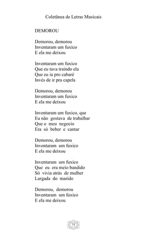 Coletânea de Letras Musicais
18
DEMOROU
Demorou, demorou
Inventaram um fuxico
E ela me deixou
Inventaram um fuxico
Que eu tava traindo ela
Que eu ia pro cabaré
Invés de ir pra capela
Demorou, demorou
Inventaram um fuxico
E ela me deixou
Inventaram um fuxico, que
Eu não gostava de trabalhar
Que o meu negocio
Era só beber e cantar
Demorou, demorou
Inventaram um fuxico
E ela me deixou
Inventaram um fuxico
Que eu era meio bandido
Só vivia atrás de mulher
Largada do marido
Demorou, demorou
Inventaram um fuxico
E ela me deixou
 