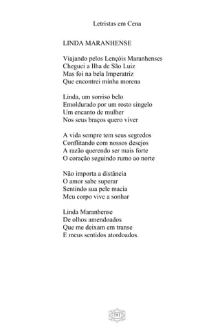 Letristas em Cena
181
LINDA MARANHENSE
Viajando pelos Lençóis Maranhenses
Cheguei a Ilha de São Luiz
Mas foi na bela Imperatriz
Que encontrei minha morena
Linda, um sorriso belo
Emoldurado por um rosto singelo
Um encanto de mulher
Nos seus braços quero viver
A vida sempre tem seus segredos
Conflitando com nossos desejos
A razão querendo ser mais forte
O coração seguindo rumo ao norte
Não importa a distância
O amor sabe superar
Sentindo sua pele macia
Meu corpo vive a sonhar
Linda Maranhense
De olhos amendoados
Que me deixam em transe
E meus sentidos atordoados.
 