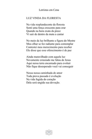 Letristas em Cena
183
LUZ VINDA DA FLORESTA
Na vida resplandecente da floresta
Senti uma força crescente para orar
Quando na hora exata da prece
Vi sair de dentro da mata a cantar
No meio da luz brilhante a figura do Mestre
Meu olhar se fez radiante para contemplar
Contestei meu merecimento para receber
Ele disse que esse oferecimento é de paz
Ainda maravilhado com aquela luz
Novamente extasiado me falou de Jesus
Aqui nessa terra encarnado para evoluir
Não fique desesperado você vai conseguir
Nessa nossa caminhada de amor
Toda prova passada é evolução
Na vida fugida do coração
Dela será ungida sua devoção.
 