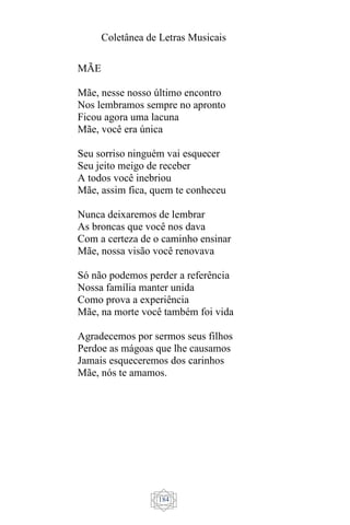 Coletânea de Letras Musicais
184
MÃE
Mãe, nesse nosso último encontro
Nos lembramos sempre no apronto
Ficou agora uma lacuna
Mãe, você era única
Seu sorriso ninguém vai esquecer
Seu jeito meigo de receber
A todos você inebriou
Mãe, assim fica, quem te conheceu
Nunca deixaremos de lembrar
As broncas que você nos dava
Com a certeza de o caminho ensinar
Mãe, nossa visão você renovava
Só não podemos perder a referência
Nossa família manter unida
Como prova a experiência
Mãe, na morte você também foi vida
Agradecemos por sermos seus filhos
Perdoe as mágoas que lhe causamos
Jamais esqueceremos dos carinhos
Mãe, nós te amamos.
 