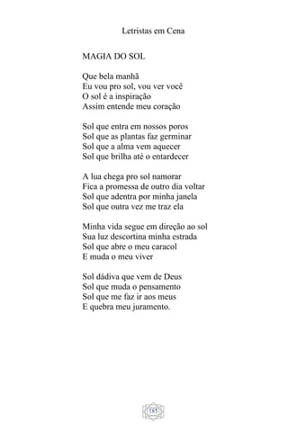 Letristas em Cena
185
MAGIA DO SOL
Que bela manhã
Eu vou pro sol, vou ver você
O sol é a inspiração
Assim entende meu coração
Sol que entra em nossos poros
Sol que as plantas faz germinar
Sol que a alma vem aquecer
Sol que brilha até o entardecer
A lua chega pro sol namorar
Fica a promessa de outro dia voltar
Sol que adentra por minha janela
Sol que outra vez me traz ela
Minha vida segue em direção ao sol
Sua luz descortina minha estrada
Sol que abre o meu caracol
E muda o meu viver
Sol dádiva que vem de Deus
Sol que muda o pensamento
Sol que me faz ir aos meus
E quebra meu juramento.
 