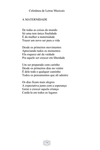 Coletânea de Letras Musicais
186
A MATERNIDADE
De todas as coisas do mundo
Só uma tem única finalidade
É da mulher a maternidade
Trazer um novo ser para a vida
Desde os primeiros movimentos
Apreciando todos os momentos
Ela esquece até da vaidade
Pra aquele ser crescer em liberdade
Um ser preparado com carinho
Desde os primeiros dias no ventre
É dele todo e qualquer caminho
Todos os pensamentos que ali adentre
Os dias ficam mais alegres
A expectativa junto com a esperança
Gerar e crescer aquela criança
Cuidá-la em todos os lugares
 