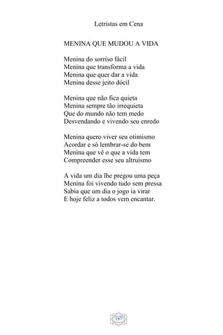 Letristas em Cena
187
MENINA QUE MUDOU A VIDA
Menina do sorriso fácil
Menina que transforma a vida
Menina que quer dar a vida
Menina desse jeito dócil
Menina que não fica quieta
Menina sempre tão irrequieta
Que do mundo não tem medo
Desvendando e vivendo seu enredo
Menina quero viver seu otimismo
Acordar e só lembrar-se do bem
Menina que vê o que a vida tem
Compreender esse seu altruísmo
A vida um dia lhe pregou uma peça
Menina foi vivendo tudo sem pressa
Sabia que um dia o jogo ia virar
E hoje feliz a todos vem encantar.
 
