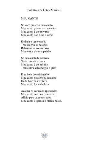 Coletânea de Letras Musicais
188
MEU CANTO
Se você quiser o meu canto
Meu canto pra ser seu recanto
Meu canto é do universo
Meu canto não rima o verso
Embala o seu coração
Traz alegria as pessoas
Relembra as coisas boas
Momentos de uma paixão
Se meu canto te encanta
Senta, escuta e canta
Meu canto é do infinito
Transforma em energia o grito
E na hora do sofrimento
Meu canto pra ser seu acalanto
Onde houver a tristeza
Meu canto leva a beleza
Acalma os corações apressados
Meu canto acerta o compasso
Alívio para os estressados
Meu canto dispensa o marca-passo.
 