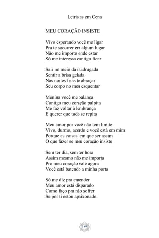 Letristas em Cena
189
MEU CORAÇÃO INSISTE
Vivo esperando você me ligar
Pra te socorrer em algum lugar
Não me importo onde estar
Só me interessa contigo ficar
Sair no meio da madrugada
Sentir a brisa gelada
Nas noites frias te abraçar
Seu corpo no meu esquentar
Menina você me balança
Contigo meu coração palpita
Me faz voltar à lembrança
E querer que tudo se repita
Meu amor por você não tem limite
Vivo, durmo, acordo e você está em mim
Porque as coisas tem que ser assim
O que fazer se meu coração insiste
Sem ter dia, sem ter hora
Assim mesmo não me importa
Pro meu coração vale agora
Você está batendo a minha porta
Só me diz pra entender
Meu amor está disparado
Como faço pra não sofrer
Se por ti estou apaixonado.
 