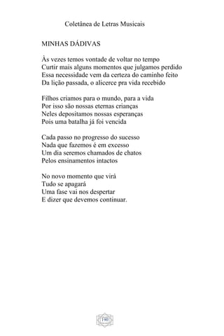 Coletânea de Letras Musicais
190
MINHAS DÁDIVAS
Às vezes temos vontade de voltar no tempo
Curtir mais alguns momentos que julgamos perdido
Essa necessidade vem da certeza do caminho feito
Da lição passada, o alicerce pra vida recebido
Filhos criamos para o mundo, para a vida
Por isso são nossas eternas crianças
Neles depositamos nossas esperanças
Pois uma batalha já foi vencida
Cada passo no progresso do sucesso
Nada que fazemos é em excesso
Um dia seremos chamados de chatos
Pelos ensinamentos intactos
No novo momento que virá
Tudo se apagará
Uma fase vai nos despertar
E dizer que devemos continuar.
 