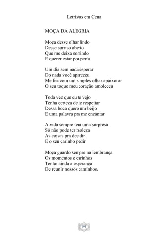 Letristas em Cena
191
MOÇA DA ALEGRIA
Moça desse olhar lindo
Desse sorriso aberto
Que me deixa sorrindo
E querer estar por perto
Um dia sem nada esperar
Do nada você apareceu
Me fez com um simples olhar apaixonar
O seu toque meu coração amoleceu
Toda vez que eu te vejo
Tenha certeza de te respeitar
Dessa boca quero um beijo
E uma palavra pra me encantar
A vida sempre tem uma surpresa
Só não pode ter moleza
As coisas pra decidir
E o seu carinho pedir
Moça guardo sempre na lembrança
Os momentos e carinhos
Tenho ainda a esperança
De reunir nossos caminhos.
 