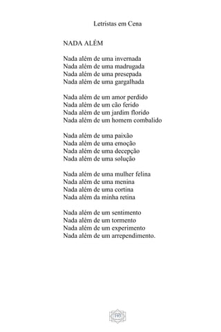 Letristas em Cena
193
NADA ALÉM
Nada além de uma invernada
Nada além de uma madrugada
Nada além de uma presepada
Nada além de uma gargalhada
Nada além de um amor perdido
Nada além de um cão ferido
Nada além de um jardim florido
Nada além de um homem combalido
Nada além de uma paixão
Nada além de uma emoção
Nada além de uma decepção
Nada além de uma solução
Nada além de uma mulher felina
Nada além de uma menina
Nada além de uma cortina
Nada além da minha retina
Nada além de um sentimento
Nada além de um tormento
Nada além de um experimento
Nada além de um arrependimento.
 
