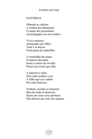 Letristas em Cena
195
NATUREZA
Olhando as videiras
A sombra das bananeiras
O cantar dos passarinhos
Aconchegados em seus ninhos
Viva a natureza
Abraçando seus filhos
Tudo é só beleza
Nesta praça de andarilhos
A imensidão das matas
O namoro das patas
Sentir o cheiro do orvalho
Prazer nas coisas que olho
A natureza é sabia
Nela todos podem viver
A folha que cai é adubo
Pra outra florescer
Venham, acordar os humanos
Que por nada se destroem
Quem são esses seres profanos
Não deixem que nela eles toquem.
 