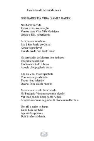Coletânea de Letras Musicais
196
NOS BARES DA VIDA (SAMPA BARES)
Nos bares da vida
Todos temos recordação
Vamos lá na Vila, Vila Madalena
Grazie a Dio, bebericação
Sem pressa, sem hora
Isto é São Paulo do Garoa
Ainda vou te levar
Pro Morro de São Paulo amar
No Armazém de Moema tem petiscos
Pra gente se deliciar
Em Santana tudo é Justo
Aquele chopp gelado tomar
E lá na Vila, Vila Espanhola
Com os amigos da bola
Todos lá no Alemão
Quarta-feira, dia de reunião
Mandar um recado bem bolado
No Papagaio Vintém encontrar alguém
Ver todo mundo nesta Santa Aldeia
Se apaixonar num segundo, lá não tem mulher feia.
Um alô a todos os bares
Lá no Luiz ser feliz
Apesar dos pesares
Dois irmãos a Matriz.
 