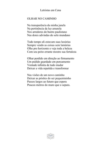 Letristas em Cena
197
OLHAR NO CAMINHO
Na transparência da minha janela
Na pertinência da luz amarela
Nos arredores do bairro paulistano
Nas dores advindas do solo mundano
Todo tempo ali estavam suas luxúrias
Sempre vendo as coisas sem lamúrias
Olhe pro horizonte e veja toda a beleza
Com seu peito errante mostre sua fortaleza
Olhar perdido em direção ao firmamento
Um pedido guardado em pensamento
Vontade infinita de tudo mudar
Deixar a vida repetida e transformar
Nas visões de um novo caminho
Deixar as prisões do ser pequenininho
Passos largos ao futuro que espera
Poucos metros do muro que o separa.
 