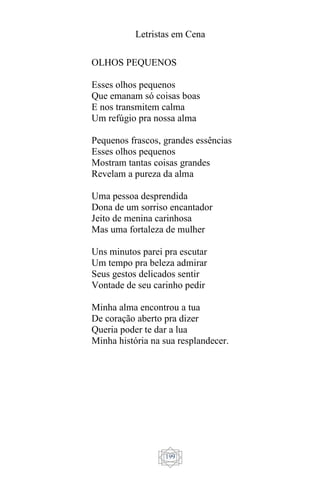 Letristas em Cena
199
OLHOS PEQUENOS
Esses olhos pequenos
Que emanam só coisas boas
E nos transmitem calma
Um refúgio pra nossa alma
Pequenos frascos, grandes essências
Esses olhos pequenos
Mostram tantas coisas grandes
Revelam a pureza da alma
Uma pessoa desprendida
Dona de um sorriso encantador
Jeito de menina carinhosa
Mas uma fortaleza de mulher
Uns minutos parei pra escutar
Um tempo pra beleza admirar
Seus gestos delicados sentir
Vontade de seu carinho pedir
Minha alma encontrou a tua
De coração aberto pra dizer
Queria poder te dar a lua
Minha história na sua resplandecer.
 