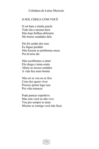 Coletânea de Letras Musicais
200
O SOL CHEGA COM VOCÊ
O sol bate a minha janela
Todo dia a mesma hora
Mas hoje brilhou diferente
Me trouxe saudades dela
Ela foi cuidar dos seus
Eu fiquei perdido
Não fossem os problemas meus
Pra lá teria ido
Não escolhemos o amor
Ele chega e toma conta
Altera os nossos sentidos
A vida fica mais bonita
Não sei se vou ou se fico
Com eles quero viver
Preciso ajeitar logo isso
Pra vida renascer
Pode parecer repetitivo
Mas sem você eu não vivo
Vou pra sempre te amar
Mesmo se comigo você não ficar.
 