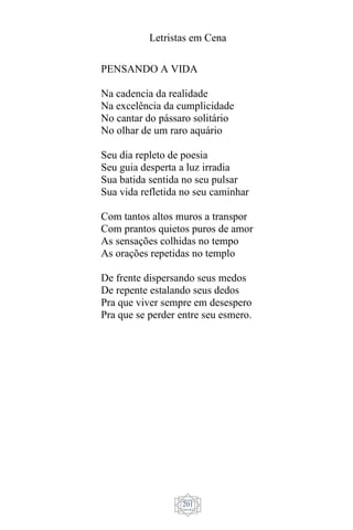 Letristas em Cena
201
PENSANDO A VIDA
Na cadencia da realidade
Na excelência da cumplicidade
No cantar do pássaro solitário
No olhar de um raro aquário
Seu dia repleto de poesia
Seu guia desperta a luz irradia
Sua batida sentida no seu pulsar
Sua vida refletida no seu caminhar
Com tantos altos muros a transpor
Com prantos quietos puros de amor
As sensações colhidas no tempo
As orações repetidas no templo
De frente dispersando seus medos
De repente estalando seus dedos
Pra que viver sempre em desespero
Pra que se perder entre seu esmero.
 