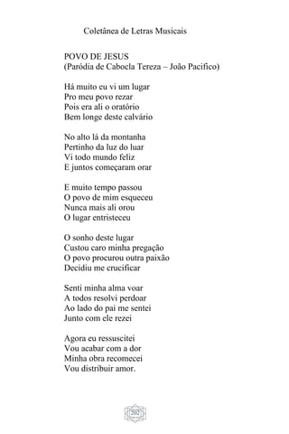 Coletânea de Letras Musicais
202
POVO DE JESUS
(Paródia de Cabocla Tereza – João Pacifico)
Há muito eu vi um lugar
Pro meu povo rezar
Pois era ali o oratório
Bem longe deste calvário
No alto lá da montanha
Pertinho da luz do luar
Vi todo mundo feliz
E juntos começaram orar
E muito tempo passou
O povo de mim esqueceu
Nunca mais ali orou
O lugar entristeceu
O sonho deste lugar
Custou caro minha pregação
O povo procurou outra paixão
Decidiu me crucificar
Senti minha alma voar
A todos resolvi perdoar
Ao lado do pai me sentei
Junto com ele rezei
Agora eu ressuscitei
Vou acabar com a dor
Minha obra recomecei
Vou distribuir amor.
 