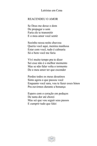 Letristas em Cena
205
REACENDEU O AMOR
Se Deus me desse o dom
De propagar o som
Faria ele te transmitir
E o meu amor você sentir
Sozinho nessa noite chuvosa
Queria você aqui, menina manhosa
Estar com você, tudo é calmaria
Só o bem você me faria
Vivi muito tempo pra te dizer
Sei esse não é o melhor momento
Mas se não falar volta o tormento
De o meu amor ter que esconder
Perdoe todos os meus desatinos
Sinto agora o que passou você
Enquanto você sara, vou te fazer esses hinos
Pra ouvirmos durante a bonança
Espero com o coração em pedaços
De tanta dor até chorei
Mas sei que vou seguir seus passos
E cumprir tudo que falei
 