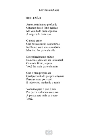 Letristas em Cena
207
REFLEXÃO
Amor, sentimento profundo
Olhando nosso filho deitado
Me veio tudo num segundo
A origem de tudo isso
O nosso amor
Que passa através dos tempos
Incólume, com seus arranhões
Mas isso faz parte da vida
Do conhecimento mútuo
Da necessidade do ser individual
Caminha firme, seguro
Você faz mais parte de mim
Que o meu próprio eu
Qualquer atitude que pense tomar
Passa sempre por você
E logo estou mudando o rumo
Voltando para o que é meu
Pra quem realmente me ama
A pessoa que mais eu quero
Você.
 